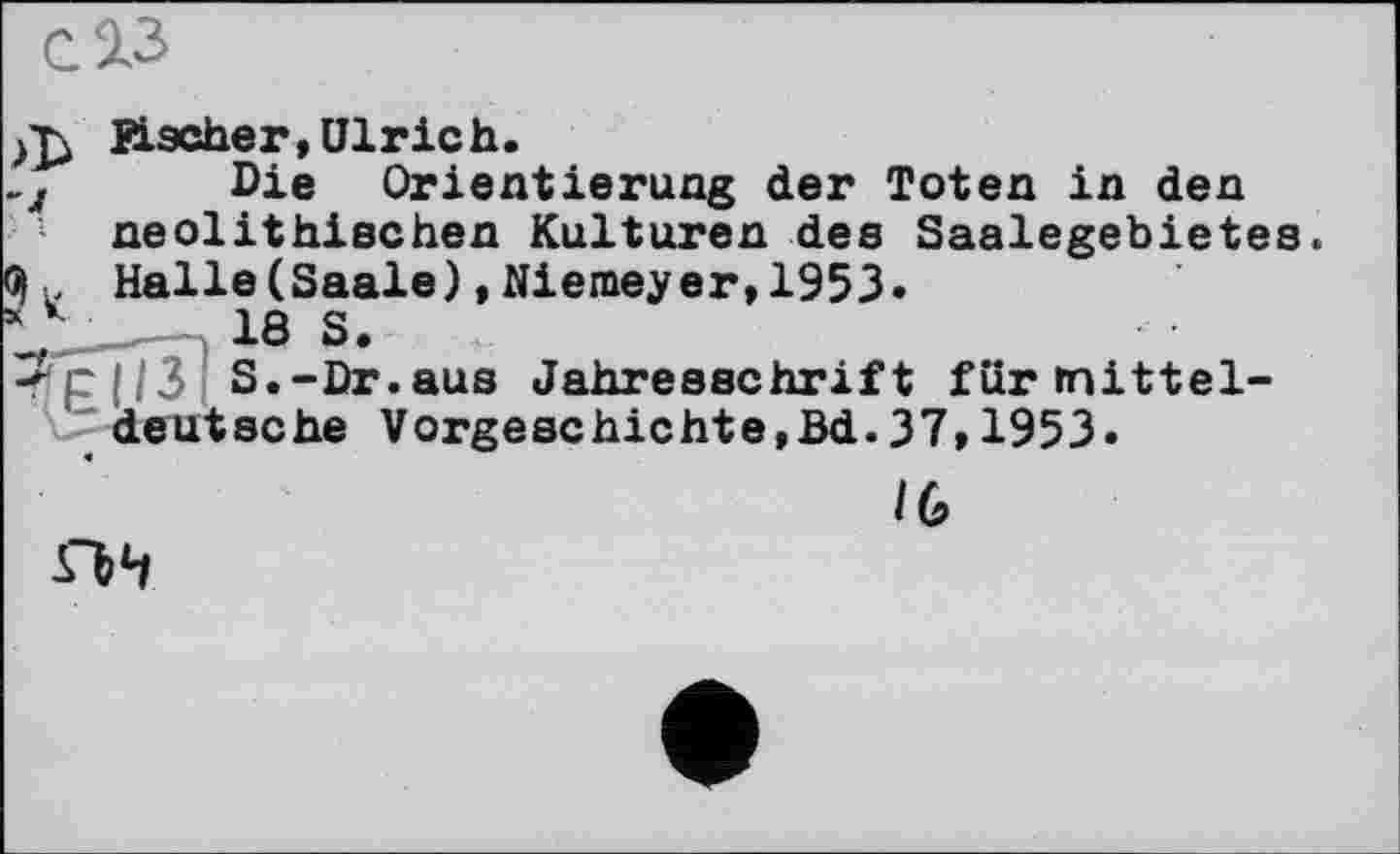 ﻿СЗіЗ
Uscher, Ulrich.
-л Die Orientierung der Toten in den neolithischen Kulturen des Saalegebietes.
® . Halle(Saale),Niemeyer,1953.
* k 18 S.
<p(|3 S.-Dr.aus Jahresschrift für mitteldeutsche Vorgeschichte,Bd.37,1953.
IG